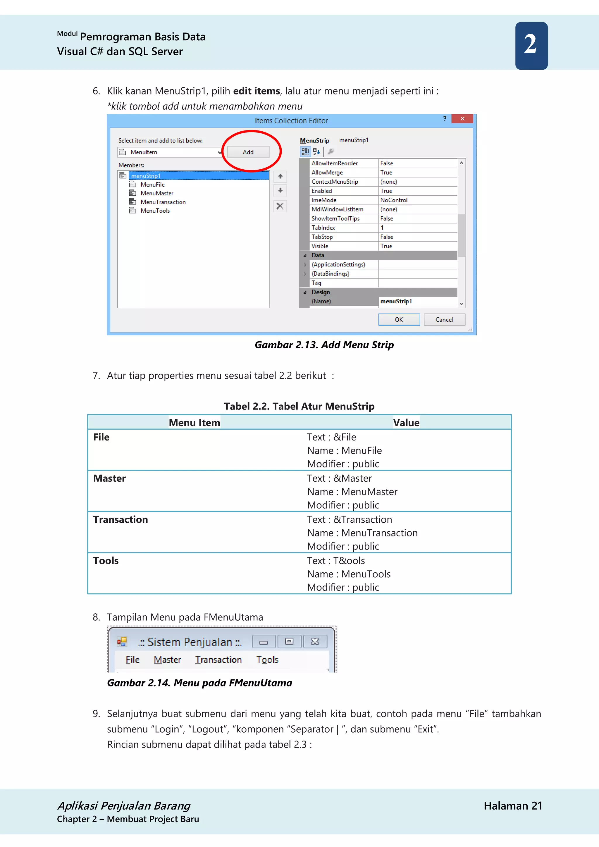 Modul
Pemrograman Basis Data
Visual C# dan SQL Server
Aplikasi Penjualan Barang Halaman 21
Chapter 2 – Membuat Project Baru
2
6. Klik kanan MenuStrip1, pilih edit items, lalu atur menu menjadi seperti ini :
*klik tombol add untuk menambahkan menu
Gambar 2.13. Add Menu Strip
7. Atur tiap properties menu sesuai tabel 2.2 berikut :
Tabel 2.2. Tabel Atur MenuStrip
Menu Item Value
File Text : &File
Name : MenuFile
Modifier : public
Master Text : &Master
Name : MenuMaster
Modifier : public
Transaction Text : &Transaction
Name : MenuTransaction
Modifier : public
Tools Text : T&ools
Name : MenuTools
Modifier : public
8. Tampilan Menu pada FMenuUtama
Gambar 2.14. Menu pada FMenuUtama
9. Selanjutnya buat submenu dari menu yang telah kita buat, contoh pada menu “File” tambahkan
submenu “Login”, “Logout”, “komponen “Separator | ”, dan submenu “Exit”.
Rincian submenu dapat dilihat pada tabel 2.3 :
 