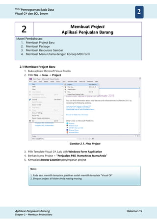 Modul
Pemrograman Basis Data
Visual C# dan SQL Server
Aplikasi Penjualan Barang Halaman 15
Chapter 2 – Membuat Project Baru
2
2 Membuat Project
Aplikasi Penjualan Barang
Materi Pembahasan :
1. Membuat Project Baru
2. Membuat Package
3. Membuat Resources Gambar
4. Membuat Menu Utama dengan Konsep MDI Form
2.1 Membuat Project Baru
1. Buka aplikasi Microsoft Visual Studio
2. Pilih File -> New -> Project
Gambar 2.1. New Project
3. Pilih Template Visual C#, Lalu pilih Windows Form Application
4. Berikan Nama Project = “Penjualan_PBD_NamaKelas_NamaAnda”
5. Kemudian Browse Location penyimpanan project
Note :
1. Pada saat memilih template, pastikan sudah memilih template “Visual C#”
2. Simpan project di folder Anda masing-masing
 