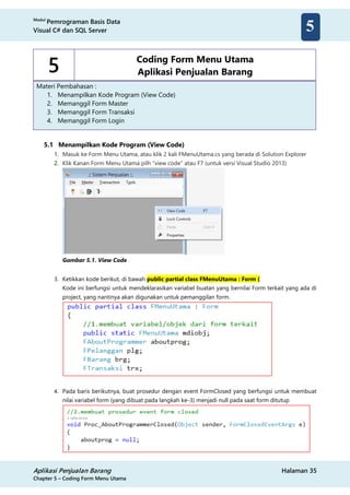 Modul
Pemrograman Basis Data
Visual C# dan SQL Server
Aplikasi Penjualan Barang Halaman 35
Chapter 5 – Coding Form Menu Utama
5
5 Coding Form Menu Utama
Aplikasi Penjualan Barang
Materi Pembahasan :
1. Menampilkan Kode Program (View Code)
2. Memanggil Form Master
3. Memanggil Form Transaksi
4. Memanggil Form Login
5.1 Menampilkan Kode Program (View Code)
1. Masuk ke Form Menu Utama, atau klik 2 kali FMenuUtama.cs yang berada di Solution Explorer
2. Klik Kanan Form Menu Utama pilh “view code” atau F7 (untuk versi Visual Studio 2013)
Gambar 5.1. View Code
3. Ketikkan kode berikut, di bawah public partial class FMenuUtama : Form {
Kode ini berfungsi untuk mendeklarasikan variabel buatan yang bernilai Form terkait yang ada di
project, yang nantinya akan digunakan untuk pemanggilan form.
4. Pada baris berikutnya, buat prosedur dengan event FormClosed yang berfungsi untuk membuat
nilai variabel form (yang dibuat pada langkah ke-3) menjadi null pada saat form ditutup
 