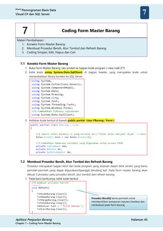 Modul
Pemrograman Basis Data
Visual C# dan SQL Server
Aplikasi Penjualan Barang Halaman 45
Chapter 7 – Coding Form Master Barang
7
7 Coding Form Master Barang
Materi Pembahasan :
1. Koneksi Form Master Barang
2. Membuat Prosedur Bersih, Atur Tombol dan Refresh Barang
3. Coding Simpan, Edit, Hapus dan Cari
7.1 Koneksi Form Master Barang
1. Buka Form Master Barang, lalu pindah ke bagian kode program / view code (F7)
2. Ketik kode using System.Data.SqlClient; di bagian header, yang merupakan kode untuk
menambahkan library koneksi ke SQL Server
3. Ketikkan kode berikut di bawah public partial class FBarang : Form {
7.2 Membuat Prosedur Bersih, Atur Tombol dan Refresh Barang
Prosedur merupakan bagian kecil dari kode program yang terpisah dalam blok sendiri yang berisi
perintah-perintah yang dapat digunakan/dipanggil berulang kali. Pada form master barang akan
dibuat 3 prosedur yaitu prosedur bersih, atur tombol dan refresh barang.
1. Pada baris berikutnya, ketik kode berikut :
Prosedur Bersih() berisi perintah untuk
membersihkan komponen inputan (textbox dan
combobox) pada form barang.
 
