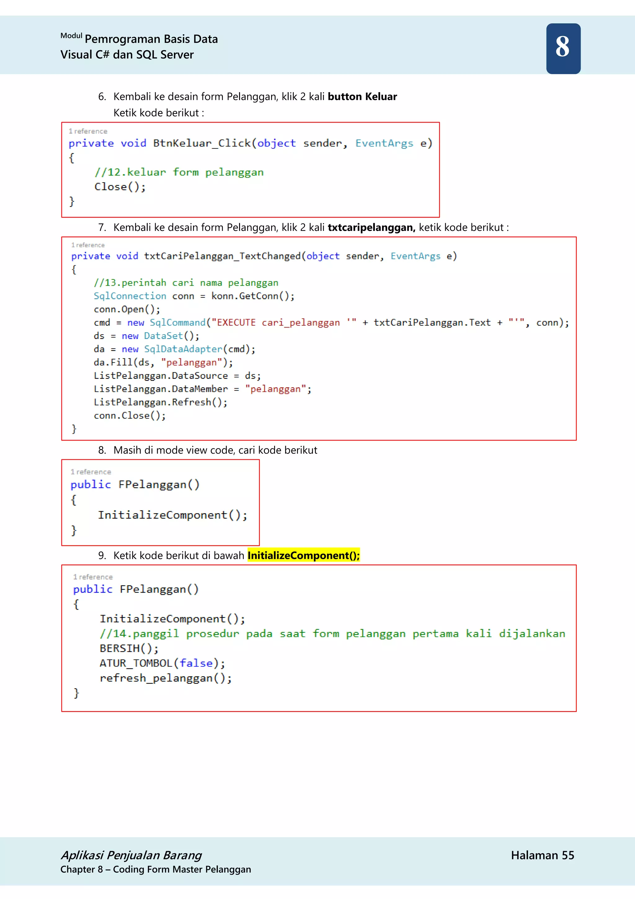Modul
Pemrograman Basis Data
Visual C# dan SQL Server
Aplikasi Penjualan Barang Halaman 55
Chapter 8 – Coding Form Master Pelanggan
8
6. Kembali ke desain form Pelanggan, klik 2 kali button Keluar
Ketik kode berikut :
7. Kembali ke desain form Pelanggan, klik 2 kali txtcaripelanggan, ketik kode berikut :
8. Masih di mode view code, cari kode berikut
9. Ketik kode berikut di bawah InitializeComponent();
 