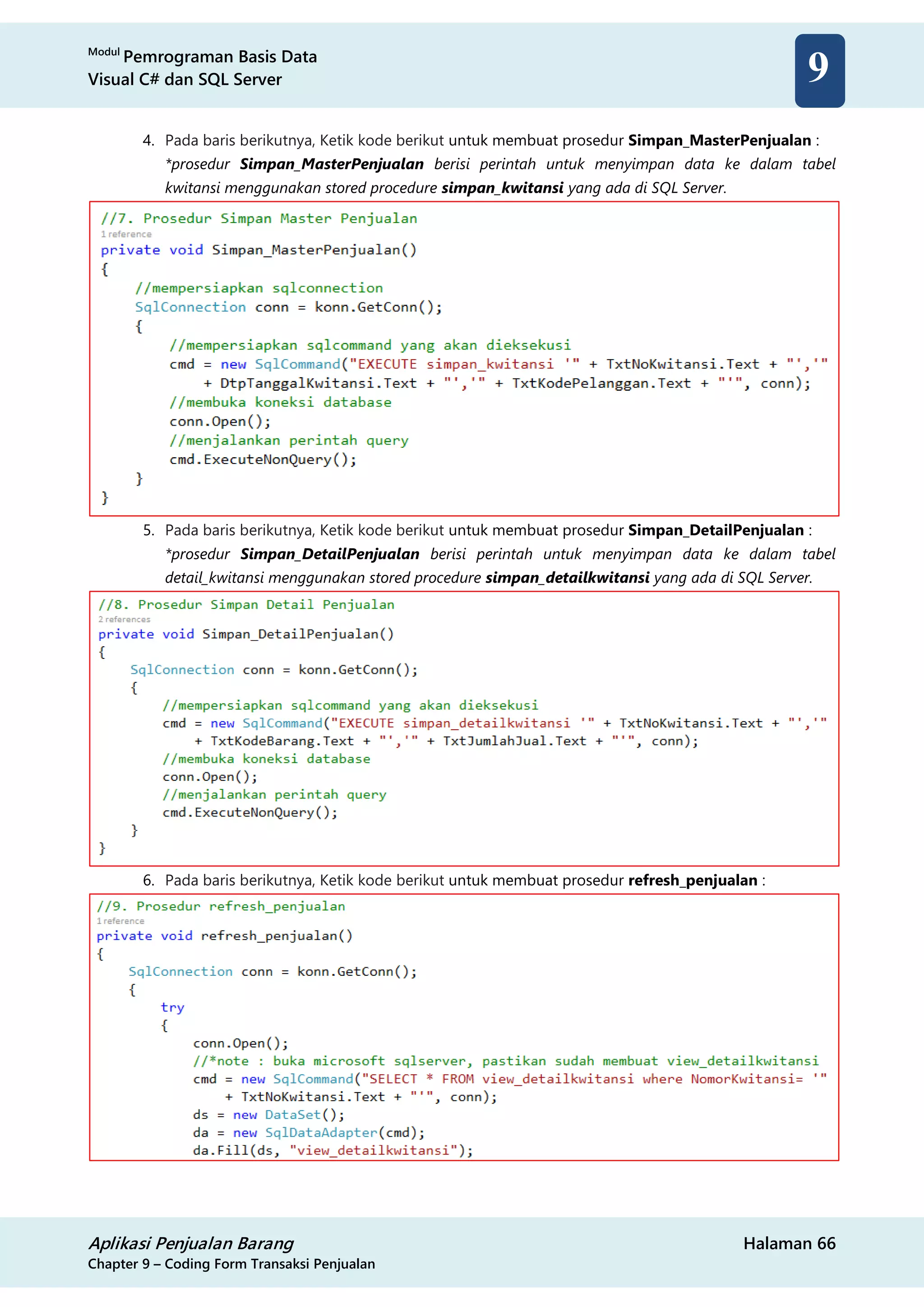 Modul
Pemrograman Basis Data
Visual C# dan SQL Server
Aplikasi Penjualan Barang Halaman 66
Chapter 9 – Coding Form Transaksi Penjualan
9
4. Pada baris berikutnya, Ketik kode berikut untuk membuat prosedur Simpan_MasterPenjualan :
*prosedur Simpan_MasterPenjualan berisi perintah untuk menyimpan data ke dalam tabel
kwitansi menggunakan stored procedure simpan_kwitansi yang ada di SQL Server.
5. Pada baris berikutnya, Ketik kode berikut untuk membuat prosedur Simpan_DetailPenjualan :
*prosedur Simpan_DetailPenjualan berisi perintah untuk menyimpan data ke dalam tabel
detail_kwitansi menggunakan stored procedure simpan_detailkwitansi yang ada di SQL Server.
6. Pada baris berikutnya, Ketik kode berikut untuk membuat prosedur refresh_penjualan :
 