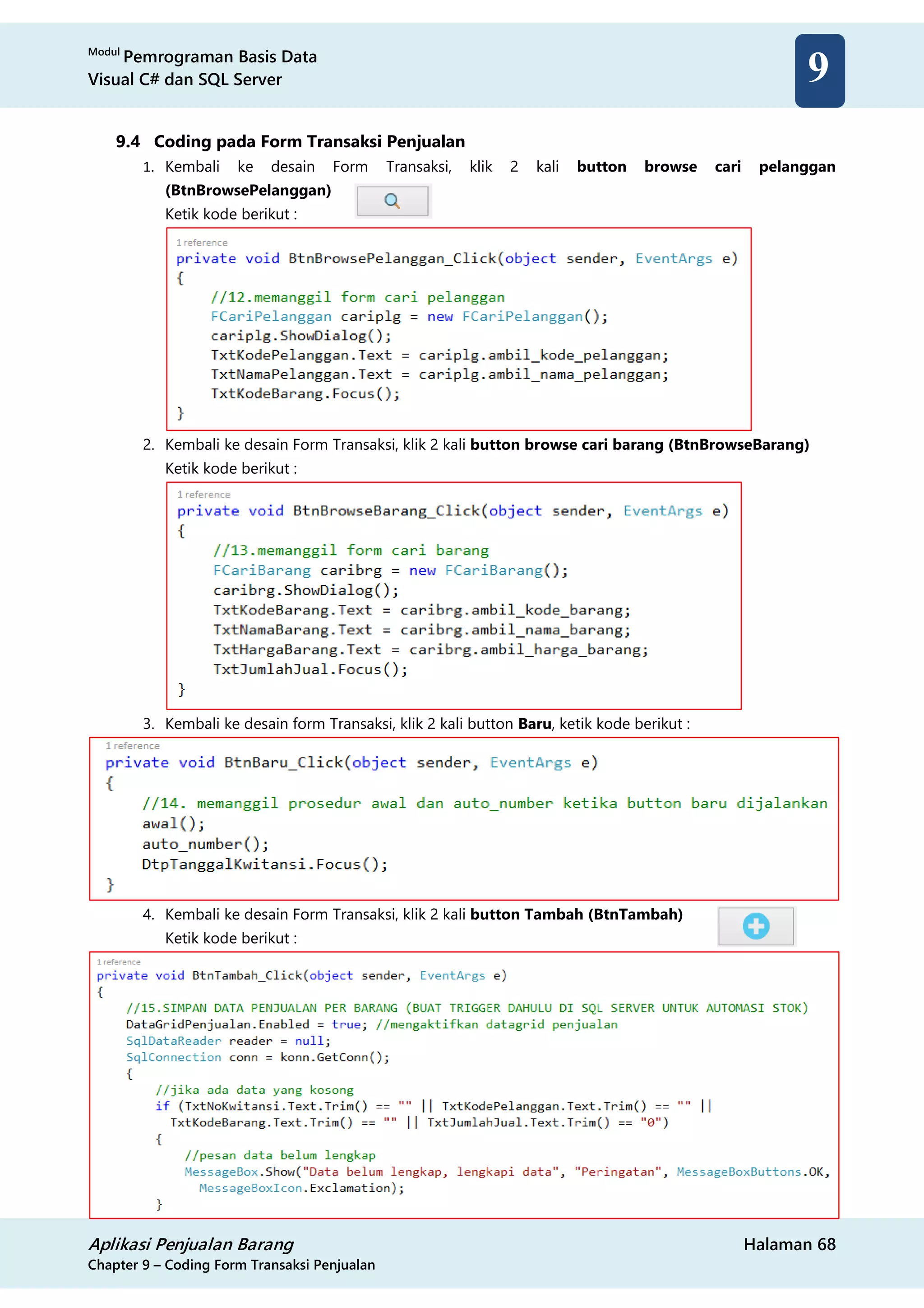 Modul
Pemrograman Basis Data
Visual C# dan SQL Server
Aplikasi Penjualan Barang Halaman 68
Chapter 9 – Coding Form Transaksi Penjualan
9
9.4 Coding pada Form Transaksi Penjualan
1. Kembali ke desain Form Transaksi, klik 2 kali button browse cari pelanggan
(BtnBrowsePelanggan)
Ketik kode berikut :
2. Kembali ke desain Form Transaksi, klik 2 kali button browse cari barang (BtnBrowseBarang)
Ketik kode berikut :
3. Kembali ke desain form Transaksi, klik 2 kali button Baru, ketik kode berikut :
4. Kembali ke desain Form Transaksi, klik 2 kali button Tambah (BtnTambah)
Ketik kode berikut :
 