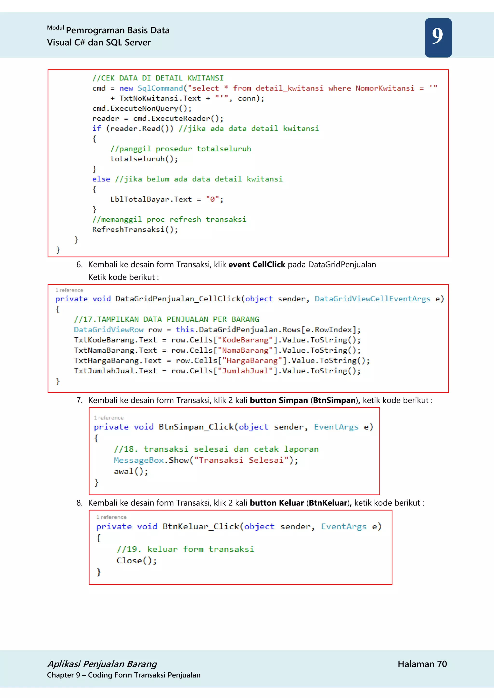 Modul
Pemrograman Basis Data
Visual C# dan SQL Server
Aplikasi Penjualan Barang Halaman 70
Chapter 9 – Coding Form Transaksi Penjualan
9
6. Kembali ke desain form Transaksi, klik event CellClick pada DataGridPenjualan
Ketik kode berikut :
7. Kembali ke desain form Transaksi, klik 2 kali button Simpan (BtnSimpan), ketik kode berikut :
8. Kembali ke desain form Transaksi, klik 2 kali button Keluar (BtnKeluar), ketik kode berikut :
 