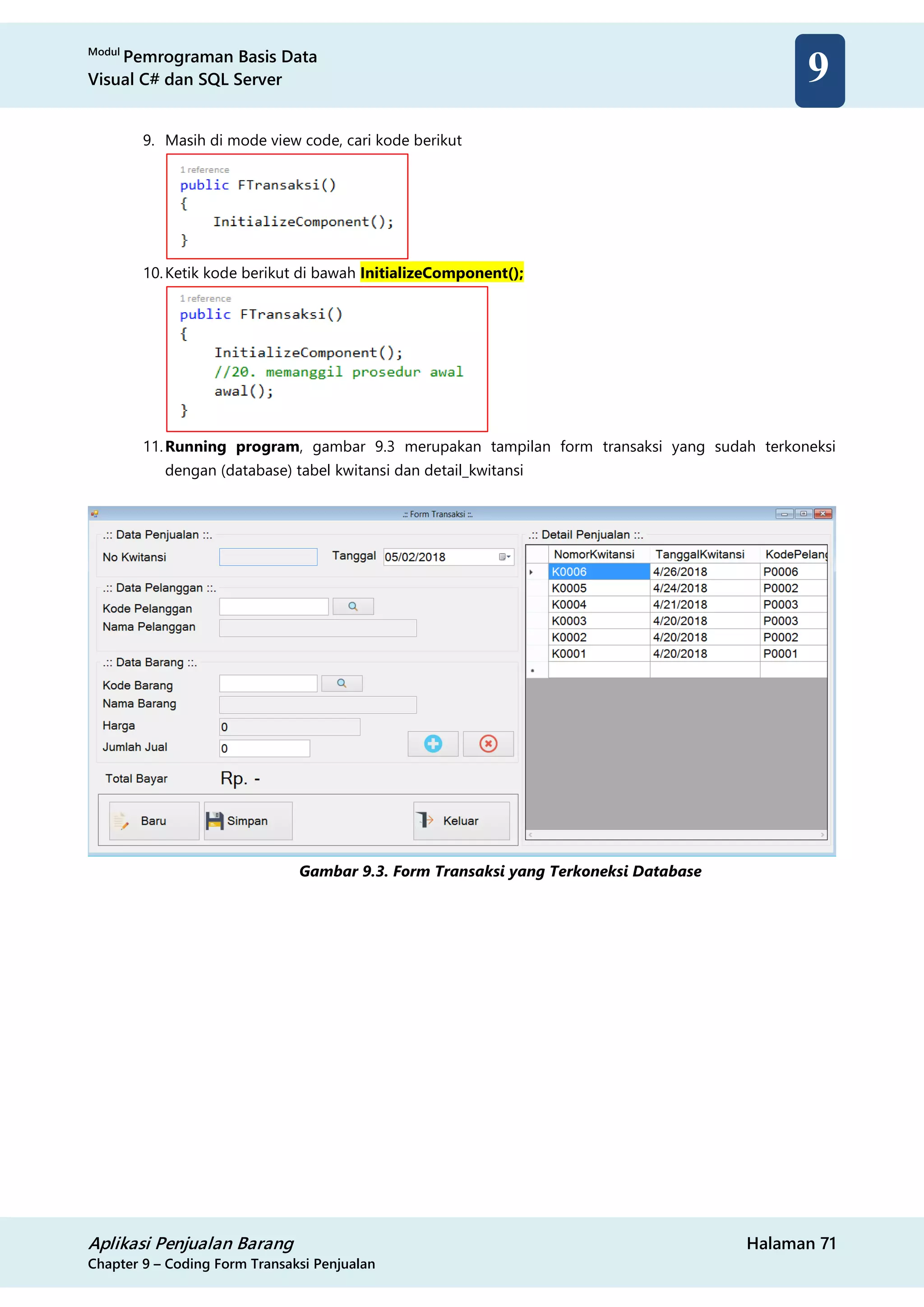 Modul
Pemrograman Basis Data
Visual C# dan SQL Server
Aplikasi Penjualan Barang Halaman 71
Chapter 9 – Coding Form Transaksi Penjualan
9
9. Masih di mode view code, cari kode berikut
10.Ketik kode berikut di bawah InitializeComponent();
11.Running program, gambar 9.3 merupakan tampilan form transaksi yang sudah terkoneksi
dengan (database) tabel kwitansi dan detail_kwitansi
Gambar 9.3. Form Transaksi yang Terkoneksi Database
 