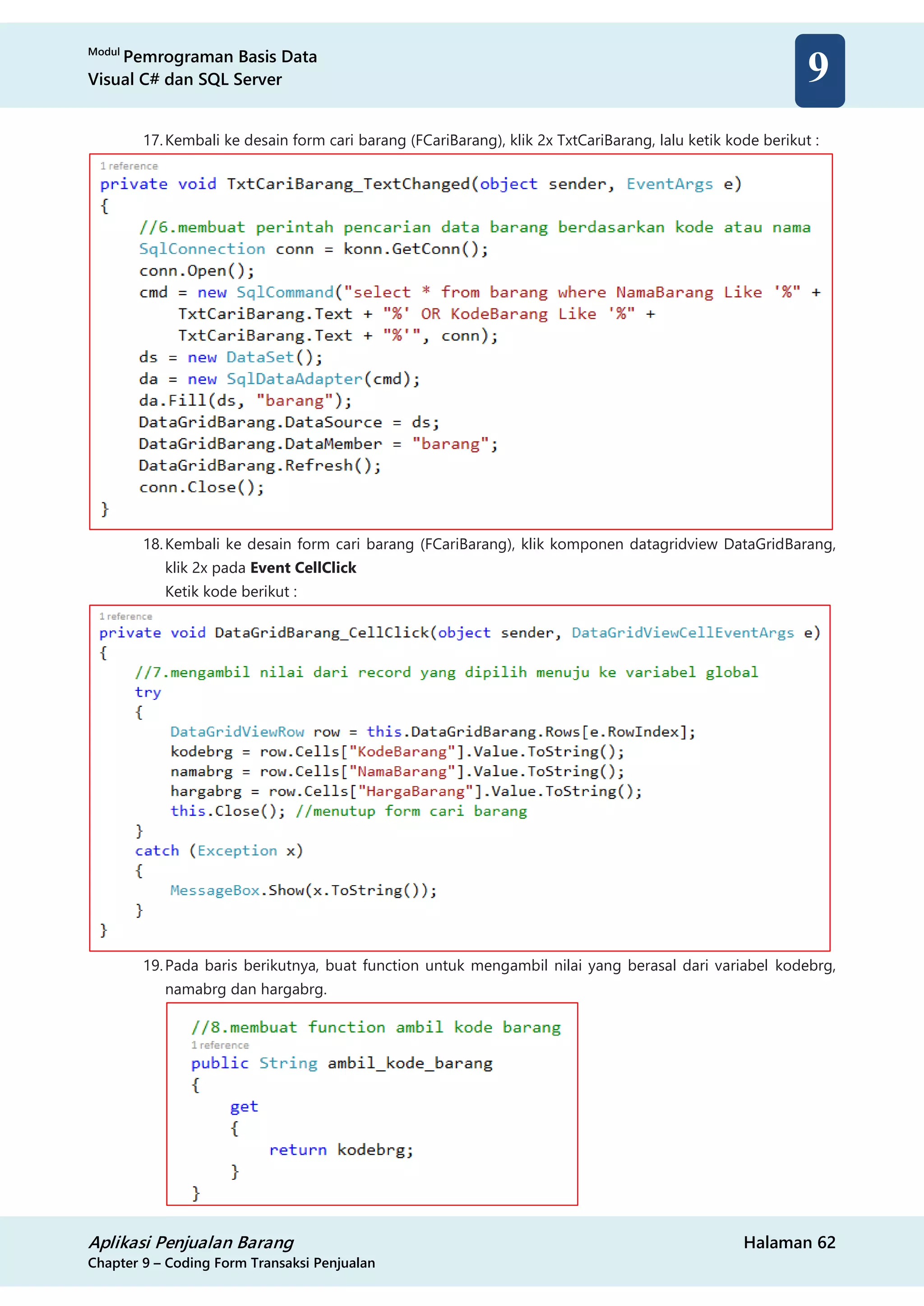 Modul
Pemrograman Basis Data
Visual C# dan SQL Server
Aplikasi Penjualan Barang Halaman 62
Chapter 9 – Coding Form Transaksi Penjualan
9
17.Kembali ke desain form cari barang (FCariBarang), klik 2x TxtCariBarang, lalu ketik kode berikut :
18.Kembali ke desain form cari barang (FCariBarang), klik komponen datagridview DataGridBarang,
klik 2x pada Event CellClick
Ketik kode berikut :
19.Pada baris berikutnya, buat function untuk mengambil nilai yang berasal dari variabel kodebrg,
namabrg dan hargabrg.
 