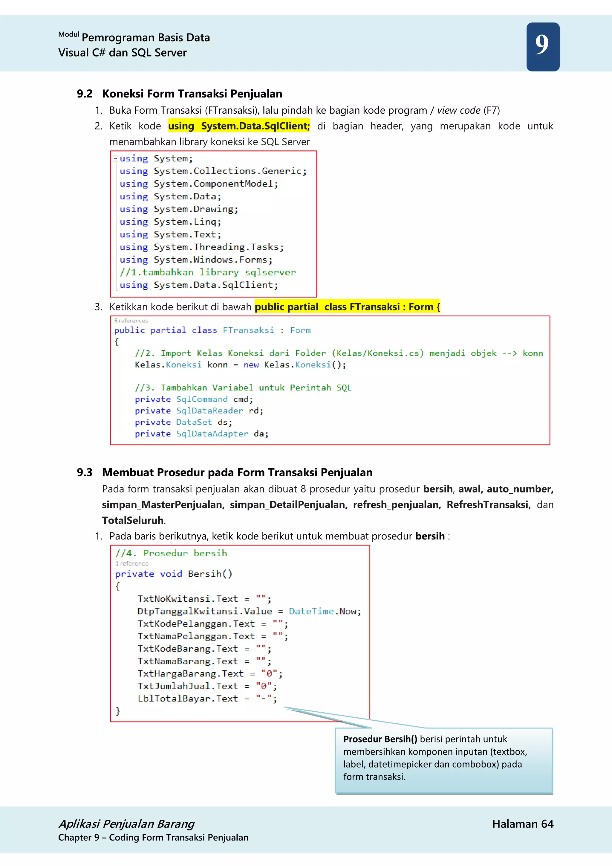 Modul
Pemrograman Basis Data
Visual C# dan SQL Server
Aplikasi Penjualan Barang Halaman 64
Chapter 9 – Coding Form Transaksi Penjualan
9
9.2 Koneksi Form Transaksi Penjualan
1. Buka Form Transaksi (FTransaksi), lalu pindah ke bagian kode program / view code (F7)
2. Ketik kode using System.Data.SqlClient; di bagian header, yang merupakan kode untuk
menambahkan library koneksi ke SQL Server
3. Ketikkan kode berikut di bawah public partial class FTransaksi : Form {
9.3 Membuat Prosedur pada Form Transaksi Penjualan
Pada form transaksi penjualan akan dibuat 8 prosedur yaitu prosedur bersih, awal, auto_number,
simpan_MasterPenjualan, simpan_DetailPenjualan, refresh_penjualan, RefreshTransaksi, dan
TotalSeluruh.
1. Pada baris berikutnya, ketik kode berikut untuk membuat prosedur bersih :
Prosedur Bersih() berisi perintah untuk
membersihkan komponen inputan (textbox,
label, datetimepicker dan combobox) pada
form transaksi.
 