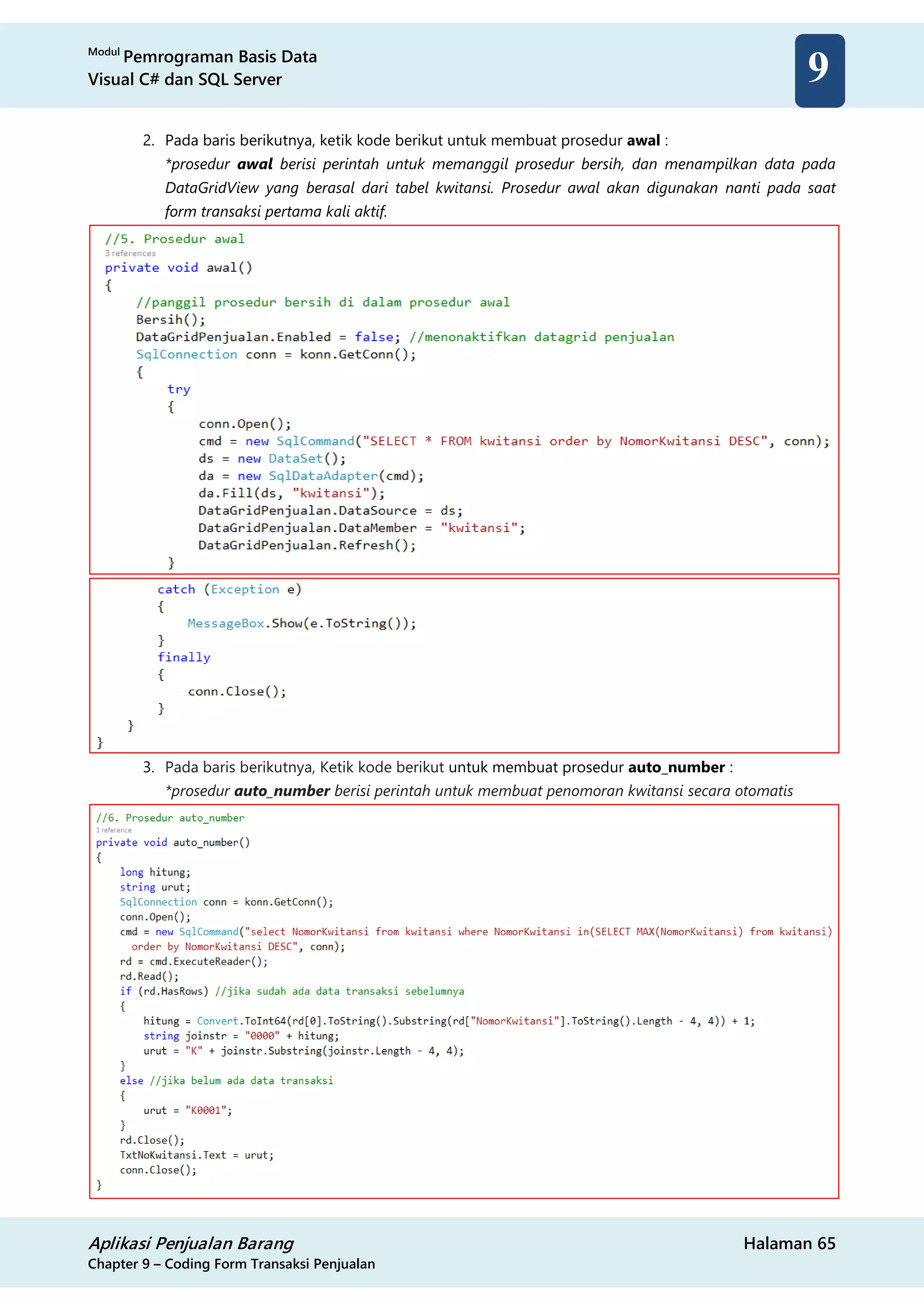 Modul
Pemrograman Basis Data
Visual C# dan SQL Server
Aplikasi Penjualan Barang Halaman 65
Chapter 9 – Coding Form Transaksi Penjualan
9
2. Pada baris berikutnya, ketik kode berikut untuk membuat prosedur awal :
*prosedur awal berisi perintah untuk memanggil prosedur bersih, dan menampilkan data pada
DataGridView yang berasal dari tabel kwitansi. Prosedur awal akan digunakan nanti pada saat
form transaksi pertama kali aktif.
3. Pada baris berikutnya, Ketik kode berikut untuk membuat prosedur auto_number :
*prosedur auto_number berisi perintah untuk membuat penomoran kwitansi secara otomatis
 