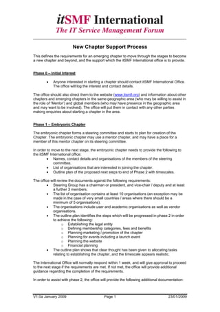 _____________________________________________________________________

                         New Chapter Support Process
This defines the requirements for an emerging chapter to move through the stages to become
a new chapter and beyond, and the support which the itSMF International office is to provide.


Phase 0 – Initial Interest

        •   Anyone interested in starting a chapter should contact itSMF International Office.
            The office will log the interest and contact details.

The office should also direct them to the website (www.itsmfi.org) and information about other
chapters and emerging chapters in the same geographic area (who may be willing to assist in
the role of ‘Mentor’) and global members (who may have presence in the geographic area
and may want to be involved). The office will put them in contact with any other parties
making enquiries about starting a chapter in the area.


Phase 1 – Embryonic Chapter

The embryonic chapter forms a steering committee and starts to plan for creation of the
Chapter. The embryonic chapter may use a mentor chapter, and may have a place for a
member of this mentor chapter on its steering committee.

In order to move to the next stage, the embryonic chapter needs to provide the following to
the itSMF International office:
         • Names, contact details and organisations of the members of the steering
             committee.
         • List of organisations that are interested in joining the chapter.
         • Outline plan of the proposed next steps to end of Phase 2 with timescales.

The office will review the documents against the following requirements:
         • Steering Group has a chairman or president, and vice-chair / deputy and at least
            a further 3 members.
         • The list of organisation contains at least 10 organisations (an exception may be
            made in the case of very small countries / areas where there should be a
            minimum of 5 organisations).
         • The organisations include user and academic organisations as well as vendor
            organisations.
         • The outline plan identifies the steps which will be progressed in phase 2 in order
            to achieve the following:
                   o Establishing the legal entity
                   o Defining membership categories, fees and benefits
                   o Planning marketing / promotion of the chapter
                   o Planning for events including a launch event
                   o Planning the website
                   o Financial planning
         • The outline plan shows that clear thought has been given to allocating tasks
            relating to establishing the chapter, and the timescale appears realistic.

The International Office will normally respond within 1 week, and will give approval to proceed
to the next stage if the requirements are met. If not met, the office will provide additional
guidance regarding the completion of the requirements.

In order to assist with phase 2, the office will provide the following additional documentation:



V1.0a January 2009                           Page 1                                   23/01/2009
 