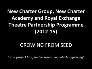 New Charter Group, New Charter
Academy and Royal Exchange
Theatre Partnership Programme
(2012-15)
GROWING FROM SEED
“ This project has planted something which is growing”
 