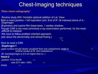 Chest-Imaging techniques *  Plain chest radiography: -Routine study (PA= frontal)± optional addition of Lat. View. -Both in erect position + full inspiration (ant. End of 6 th  rib intersect dome of rt. Diaphragm. -Expiratory and supine film (hase base, ↑ cardiac shadow) -Though CXR is the most commonly x-ray examination performed, it’s the most difficult to interpret. -We have to follow problem oriented approach: (ask about the abnormality and clinical finding) How to read a CXR 1-Diaphragm  ->  upper surface should clearly visualized from one costophrenic angle to  another except at Ht. and mediastinum. ->  Rt. hemidiaphragm   is 2.5 cm higher than Lt. 2-Heart ->  position 1/3 to the Rt. ->  size (C/T ratio < 50%.  -> shape 