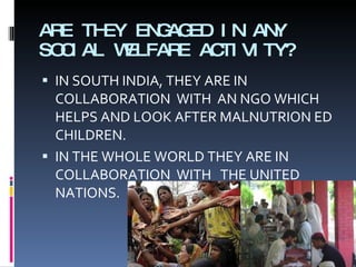 ARE THEY ENGAGED IN ANY SOCIAL WELFARE ACTIVITY? IN SOUTH INDIA, THEY ARE IN COLLABORATION  WITH  AN NGO WHICH HELPS AND LOOK AFTER MALNUTRION ED CHILDREN. IN THE WHOLE WORLD THEY ARE IN COLLABORATION  WITH  THE UNITED NATIONS. 