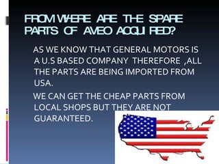 FROM WHERE ARE THE SPARE PARTS OF AVEO ACQUIRED? AS WE KNOW THAT GENERAL MOTORS IS A U.S BASED COMPANY  THEREFORE  ,ALL THE PARTS ARE BEING IMPORTED FROM USA.  WE CAN GET THE CHEAP PARTS FROM LOCAL SHOPS BUT THEY ARE NOT GUARANTEED. 