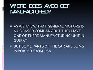 WHERE DOES AVEO GET MANUFACTURED? AS WE KNOW THAT GENERAL MOTORS IS A US BASED COMPANY BUT THEY HAVE ONE OF THERE MANUFACTURING UNIT IN GUJRAT  BUT SOME PARTS OF THE CAR ARE BEING IMPORTED FROM USA 