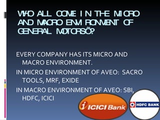 WHO ALL COME IN THE MICRO AND MACRO ENVIRONMENT OF GENERAL MOTORS’? EVERY COMPANY HAS ITS MICRO AND MACRO ENVIRONMENT.  IN MICRO ENVIRONMENT OF AVEO:   SACRO TOOLS, MRF, EXIDE IN MACRO ENVIRONMENT OF AVEO:  SBI, HDFC, ICICI 