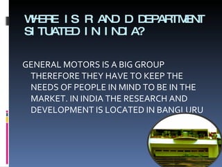 WHERE IS R AND D DEPARTMENT SITUATED IN INDIA? GENERAL MOTORS IS A BIG GROUP THEREFORE THEY HAVE TO KEEP THE NEEDS OF PEOPLE IN MIND TO BE IN THE MARKET. IN INDIA THE RESEARCH AND DEVELOPMENT IS LOCATED IN BANGLURU 