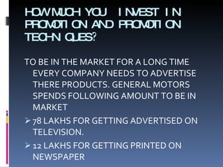 HOW MUCH YOU  INVEST IN PROMOTION AND PROMOTION TECHNIQUES ? TO BE IN THE MARKET FOR A LONG TIME EVERY COMPANY NEEDS TO ADVERTISE THERE PRODUCTS.  GENERAL MOTORS SPENDS FOLLOWING AMOUNT TO BE IN MARKET 78 LAKHS FOR GETTING ADVERTISED ON TELEVISION. 12 LAKHS FOR GETTING PRINTED ON NEWSPAPER 