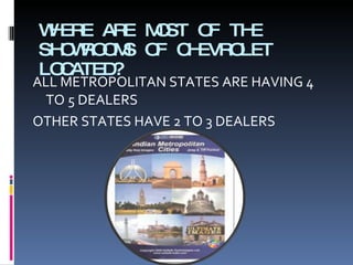 WHERE ARE MOST OF THE SHOWROOMS OF CHEVROLET LOCATED? ALL METROPOLITAN STATES ARE HAVING 4 TO 5 DEALERS OTHER STATES HAVE 2 TO 3 DEALERS 
