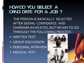 HOW DO YOU SELECT A CANDIDATE FOR A JOB ? THE PERSON IS BASICALLY  SELECTED AFTER SEEING  CONFIDENCE  AND CHARISMA IN HIS EYES, BUT HE HAS TO GO THROUGH THE FOLLOWING PROCESS : WRITTEN TEST GROUP DISCUSSION PERSONAL INTRIVIEW  MEDICAL TEST 