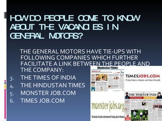 HOW DO PEOPLE COME TO KNOW ABOUT THE VACANCIES IN GENERAL MOTORS? THE GENERAL MOTORS HAVE TIE-UPS WITH FOLLOWING COMPANIES WHICH FURTHER FACILITATE A LINK BETWEEN THE PEOPLE AND THE COMPANY: THE TIMES OF INDIA THE HINDUSTAN TIMES MONSTER JOB.COM TIMES JOB.COM 