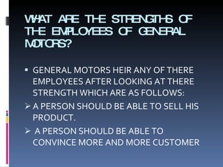 WHAT ARE THE STRENGTHS OF THE EMPLOYEES OF GENERAL MOTORS? GENERAL MOTORS HEIR ANY OF THERE EMPLOYEES AFTER LOOKING AT THERE STRENGTH WHICH ARE AS FOLLOWS: A PERSON SHOULD BE ABLE TO SELL HIS PRODUCT. A PERSON SHOULD BE ABLE TO CONVINCE MORE AND MORE CUSTOMER 