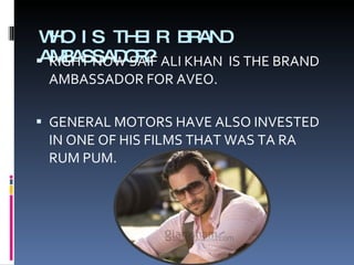 WHO IS THEIR BRAND AMBASSADOR? RIGHT NOW SAIF ALI KHAN  IS THE BRAND AMBASSADOR FOR AVEO. GENERAL MOTORS HAVE ALSO INVESTED IN ONE OF HIS FILMS THAT WAS TA RA RUM PUM. 