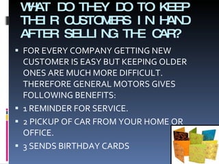 WHAT DO THEY DO TO KEEP THEIR CUSTOMERS IN HAND AFTER SELLING THE CAR? FOR EVERY COMPANY GETTING NEW CUSTOMER IS EASY BUT KEEPING OLDER ONES ARE MUCH MORE DIFFICULT. THEREFORE GENERAL MOTORS GIVES FOLLOWING BENEFITS: 1 REMINDER FOR SERVICE. 2 PICKUP OF CAR FROM YOUR HOME OR OFFICE. 3 SENDS BIRTHDAY CARDS 