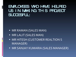 EMPLOYEES WHO HAVE HELPED US IN MAKING THIS PROJECT SUCCESFUL: MR RAMAN (SALES MAN) MR LALIT (SALES MAN) MR HITESH (CUSTOMER REALTION S MANAGER) MR SANJAY KUMARIA (SALES MANAGER) 