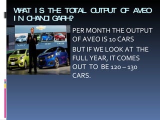 WHAT IS THE TOTAL OUTPUT OF AVEO IN CHANDIGARH? PER MONTH THE OUTPUT OF AVEO IS 10 CARS BUT IF WE LOOK AT  THE  FULL YEAR, IT COMES OUT  TO  BE 120 – 130 CARS. 