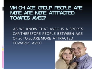 WHICH AGE GROUP PEOPLE ARE MORE ARE MORE ATTRACTED TOWARDS AVEO? AS  WE  KNOW  THAT  AVEO  IS  A  SPORTS CAR THEREFORE  PEOPLE  BETWEEN  AGE OF 25 TO 40 ARE MORE  ATTRACTED TOWARDS  AVEO 