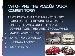WHICH ARE THE AVEO’S MAJOR COMPETITORS? AS WE KNOW THAT THE MARKET IS VERY LARGE AND ITS GROWING AT A FASTER SPEED ,THE AVEO OUGHT TO HAVE COMPETITORS .THEY ARE AS FOLLOWING: MARUTI – SWIFT DESIRE TATA – INDIGO MANZA  HUNDAI – ACCENT IKON- FIESTA 