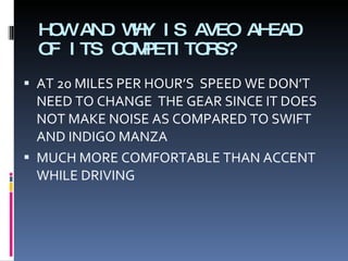 HOW AND WHY IS AVEO AHEAD OF ITS COMPETITORS? AT 20 MILES PER HOUR’S  SPEED WE DON’T NEED TO CHANGE  THE GEAR SINCE IT DOES NOT MAKE NOISE AS COMPARED TO SWIFT AND INDIGO MANZA MUCH MORE COMFORTABLE THAN ACCENT WHILE DRIVING 