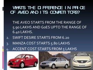 WHATS THE DIFFERENCE IN PRICE OF AVEO AND ITS COMPETITORS? THE AVEO STARTS FROM THE RANGE OF 5.90 LAKHS AND G0ES UPTO THE RANGE OF 6.40 LAKHS. SWIFT DESIRE STARTS FROM 6.20 MANZA COST STARTS 5.80 LAKHS  ACCENT COST STARTS FROM 5 LAKHS 
