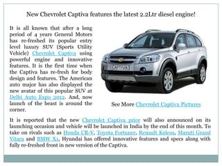 New Chevrolet Captiva features the latest 2.2Ltr diesel engine!

It is all known that after a long
period of 4 years General Motors
has re-freshed its popular entry
level luxury SUV (Sports Utility
Vehicle) Chevrolet Captiva using
powerful engine and innovative
features. It is the first time when
the Captiva has re-fresh for body
design and features. The American
auto major has also displayed the
new avatar of this popular SUV at
Delhi Auto Expo 2012. And, now
launch of the beast is around the          See More Chevrolet Captiva Pictures
corner.
It is reported that the new Chevrolet Captiva price will also announced on its
launching occasion and vehicle will be launched in India by the end of this month. To
take on rivals such as Honda CR-V, Toyota Fortuner, Renault Koleos, Maruti Grand
Vitara and BMW X1, Hyundai has offered innovative features and specs along with
fully re-freshed front in new version of the Captiva.
 