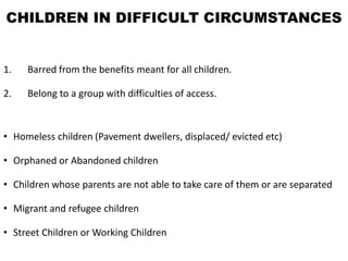 CHILDREN IN DIFFICULT CIRCUMSTANCES
1. Barred from the benefits meant for all children.
2. Belong to a group with difficulties of access.
• Homeless children (Pavement dwellers, displaced/ evicted etc)
• Orphaned or Abandoned children
• Children whose parents are not able to take care of them or are separated
• Migrant and refugee children
• Street Children or Working Children
 