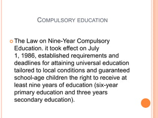 COMPULSORY EDUCATION
 The

Law on Nine-Year Compulsory
Education. it took effect on July
1, 1986, established requirements and
deadlines for attaining universal education
tailored to local conditions and guaranteed
school-age children the right to receive at
least nine years of education (six-year
primary education and three years
secondary education).

 