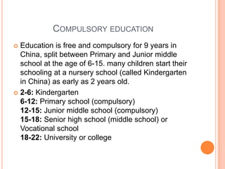 COMPULSORY EDUCATION
Education is free and compulsory for 9 years in
China, split between Primary and Junior middle
school at the age of 6-15. many children start their
schooling at a nursery school (called Kindergarten
in China) as early as 2 years old.
 2-6: Kindergarten
6-12: Primary school (compulsory)
12-15: Junior middle school (compulsory)
15-18: Senior high school (middle school) or
Vocational school
18-22: University or college


 