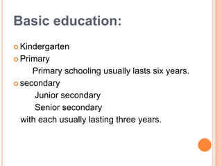 Basic education:
 Kindergarten

 Primary

Primary schooling usually lasts six years.
 secondary
Junior secondary
Senior secondary
with each usually lasting three years.

 
