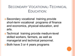 SECONDARY VOCATIONAL-TECHNICAL
EDUCATION:
 Secondary

vocational training provide
short-term vocational programs of finance
and economics, physical education, and
arts.
 Technical training provide medium-level
skilled workers, farmers, as well as
managerial and technical personnel.
 Both have 3 or 4 years programs

 
