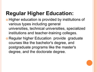 Regular Higher Education:
 Higher

education is provided by institutions of
various types including general
universities, technical universities, specialized
institutions and teacher-training colleges.
 Regular higher Education provide graduate
courses like the bachelor's degree, and
postgraduate programs like the master's
degree, and the doctorate degree.

 