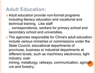 Adult Education:
 Adult

education provide non-formal programs
including literacy education and vocational and
technical training. Like staff
, correspondence, workers for primary school and
secondary school and universities.
 The agencies responsible for China's adult education
include various ministries or commissions under the
State Council, educational departments of
provinces, business or industrial departments at
different levels, such as machinery electronics, light
industry, coalmining, metallurgy, railways, communication, agricult
ure and forestry..

 