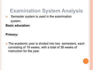 Examination System Analysis
Semester system is used in the examination
system.
Basic education:


Primary:


The academic year is divided into two semesters, each
consisting of 19 weeks, with a total of 38 weeks of
instruction for the year.

 