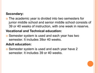 Secondary:
 The academic year is divided into two semesters for
junior middle school and senior middle school consists of
39 or 40 weeks of instruction, with one week in reserve.
Vocational and Technical education:
 Semester system is used and each year has two
semester. It includes 39or 40 weeks.
Adult education:
 Semester system is used and each year have 2
semester. It includes 39 or 40 weeks.

 