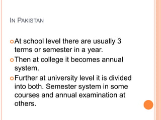 IN PAKISTAN
 At

school level there are usually 3
terms or semester in a year.
 Then at college it becomes annual
system.
 Further at university level it is divided
into both. Semester system in some
courses and annual examination at
others.

 