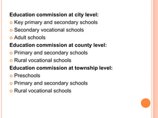 Education commission at city level:
 Key primary and secondary schools
 Secondary vocational schools
 Adult schools
Education commission at county level:
 Primary and secondary schools
 Rural vocational schools
Education commission at township level:
 Preschools
 Primary and secondary schools
 Rural vocational schools

 