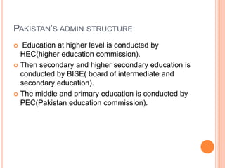 PAKISTAN‟S ADMIN STRUCTURE:
Education at higher level is conducted by
HEC(higher education commission).
 Then secondary and higher secondary education is
conducted by BISE( board of intermediate and
secondary education).
 The middle and primary education is conducted by
PEC(Pakistan education commission).


 