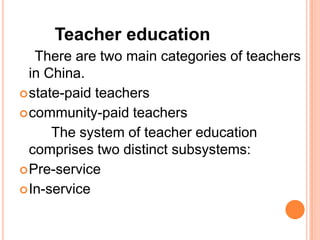 Teacher education
There are two main categories of teachers
in China.
 state-paid teachers
 community-paid teachers
The system of teacher education
comprises two distinct subsystems:
 Pre-service
 In-service

 