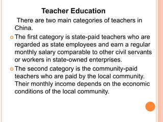 Teacher Education
There are two main categories of teachers in
China.
 The first category is state-paid teachers who are
regarded as state employees and earn a regular
monthly salary comparable to other civil servants
or workers in state-owned enterprises.
 The second category is the community-paid
teachers who are paid by the local community.
Their monthly income depends on the economic
conditions of the local community.

 
