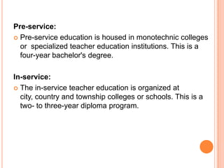 Pre-service:
 Pre-service education is housed in monotechnic colleges
or specialized teacher education institutions. This is a
four-year bachelor's degree.
In-service:
 The in-service teacher education is organized at
city, country and township colleges or schools. This is a
two- to three-year diploma program.

 