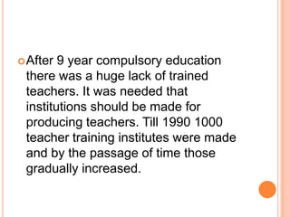 After

9 year compulsory education
there was a huge lack of trained
teachers. It was needed that
institutions should be made for
producing teachers. Till 1990 1000
teacher training institutes were made
and by the passage of time those
gradually increased.

 